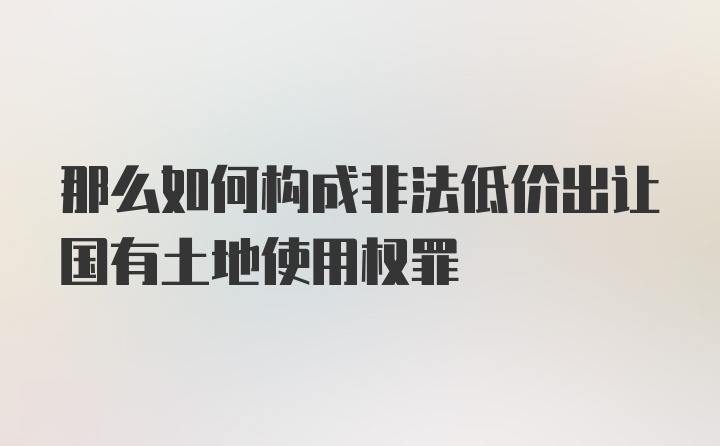 那么如何构成非法低价出让国有土地使用权罪