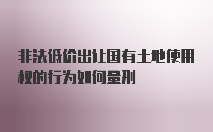 非法低价出让国有土地使用权的行为如何量刑