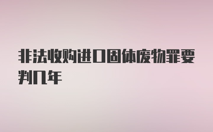 非法收购进口固体废物罪要判几年