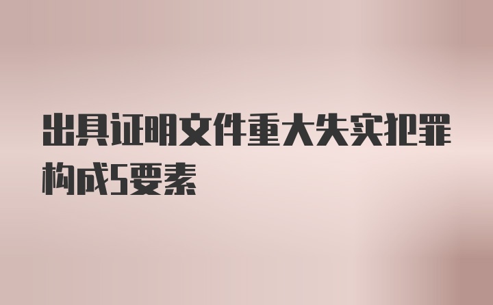 出具证明文件重大失实犯罪构成5要素