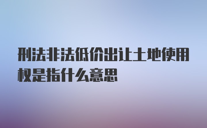 刑法非法低价出让土地使用权是指什么意思