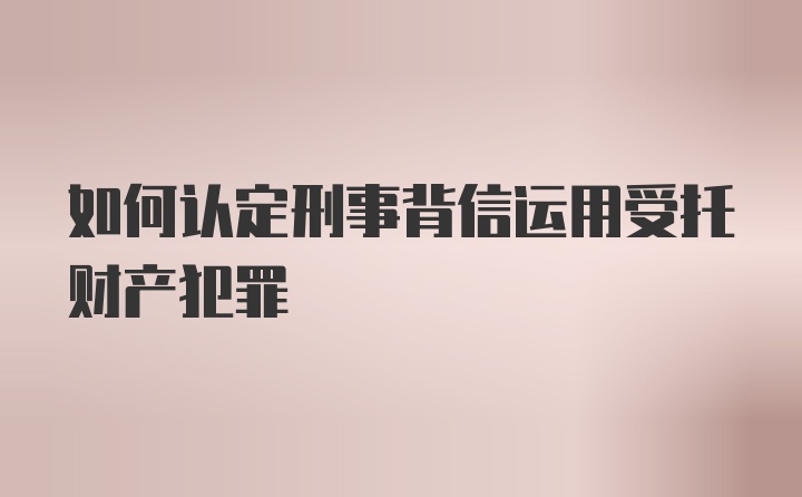 如何认定刑事背信运用受托财产犯罪