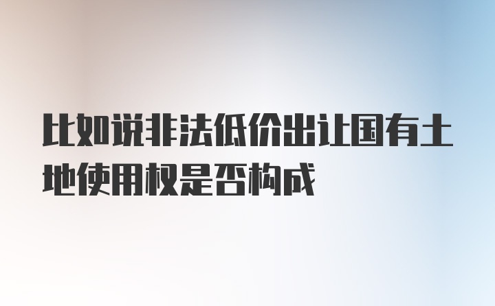 比如说非法低价出让国有土地使用权是否构成