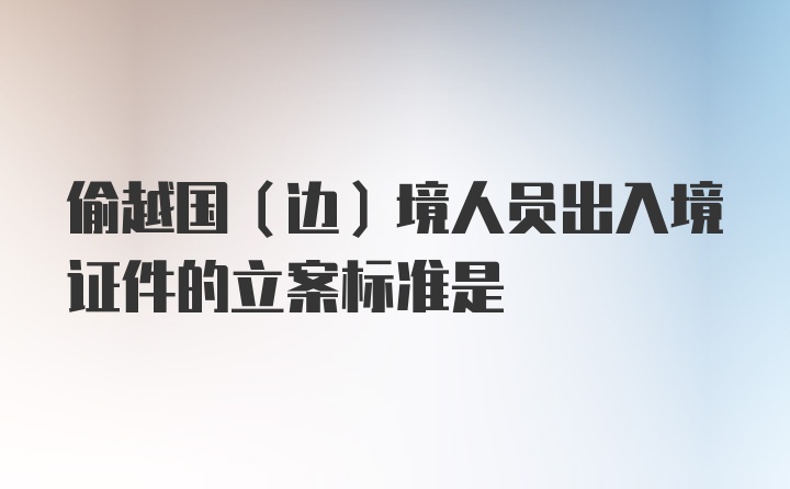 偷越国（边）境人员出入境证件的立案标准是