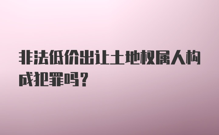 非法低价出让土地权属人构成犯罪吗？