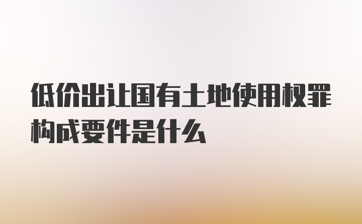 低价出让国有土地使用权罪构成要件是什么