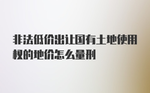 非法低价出让国有土地使用权的地价怎么量刑