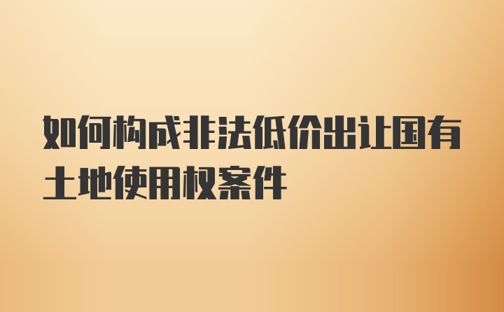 如何构成非法低价出让国有土地使用权案件