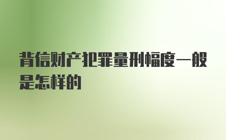 背信财产犯罪量刑幅度一般是怎样的