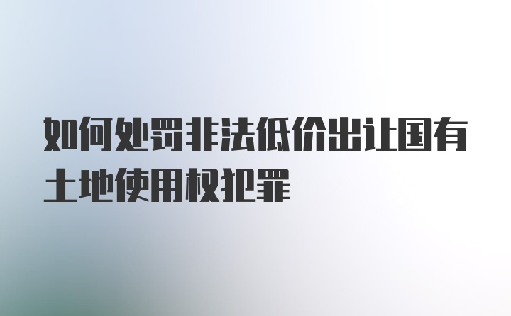 如何处罚非法低价出让国有土地使用权犯罪