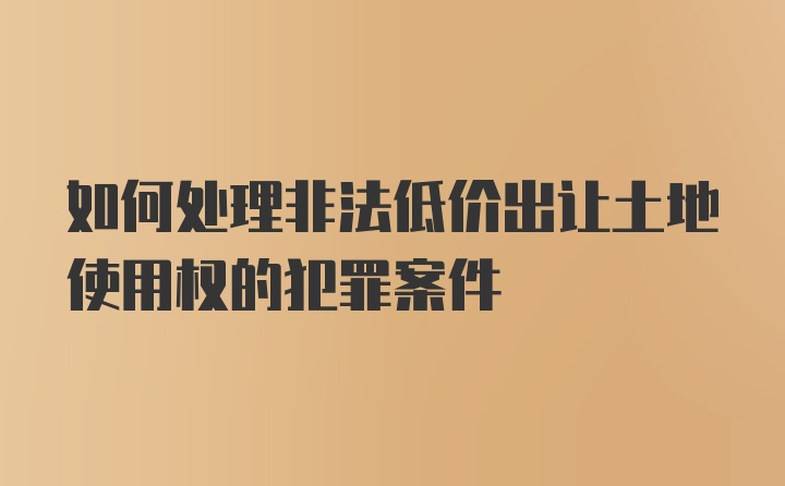 如何处理非法低价出让土地使用权的犯罪案件