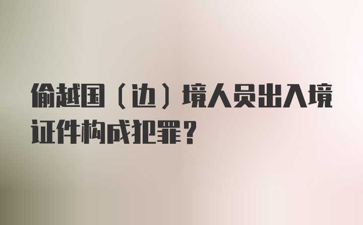 偷越国(边)境人员出入境证件构成犯罪?