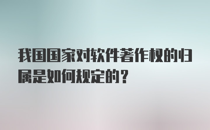 我国国家对软件著作权的归属是如何规定的？