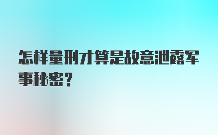 怎样量刑才算是故意泄露军事秘密?