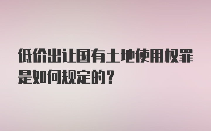 低价出让国有土地使用权罪是如何规定的？