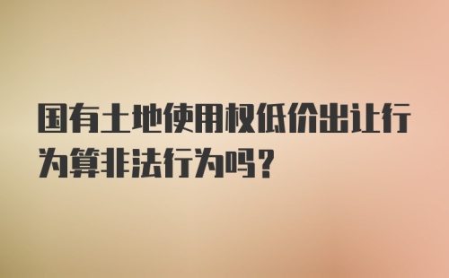 国有土地使用权低价出让行为算非法行为吗？