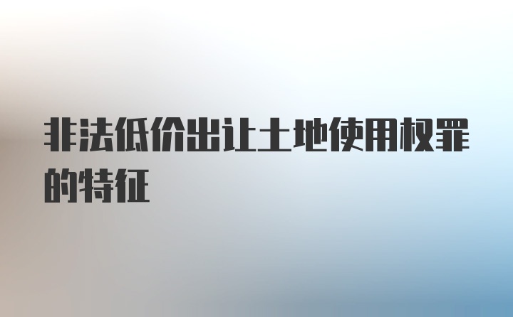 非法低价出让土地使用权罪的特征