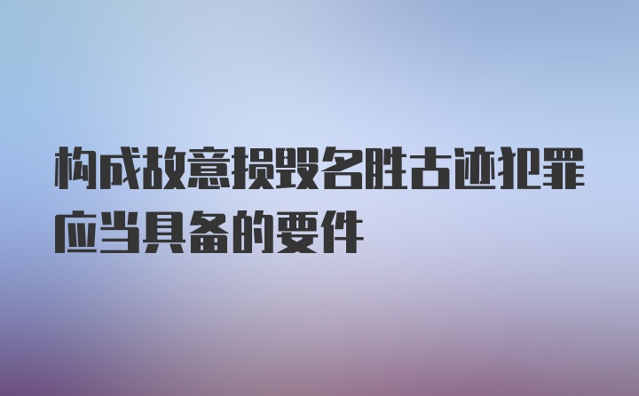 构成故意损毁名胜古迹犯罪应当具备的要件