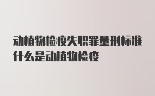 动植物检疫失职罪量刑标准什么是动植物检疫