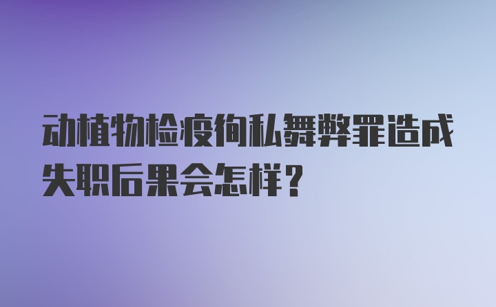 动植物检疫徇私舞弊罪造成失职后果会怎样?