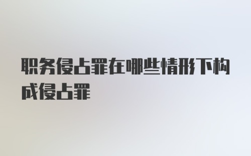 职务侵占罪在哪些情形下构成侵占罪