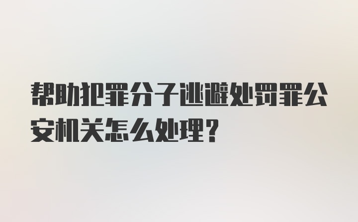 帮助犯罪分子逃避处罚罪公安机关怎么处理？