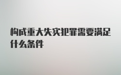 构成重大失实犯罪需要满足什么条件