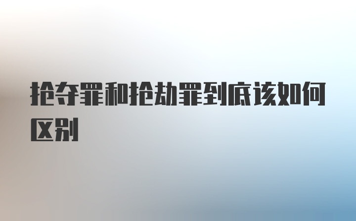 抢夺罪和抢劫罪到底该如何区别