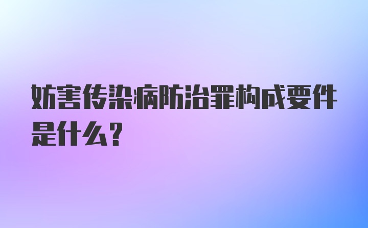 妨害传染病防治罪构成要件是什么？