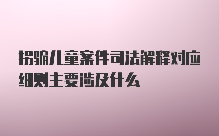 拐骗儿童案件司法解释对应细则主要涉及什么