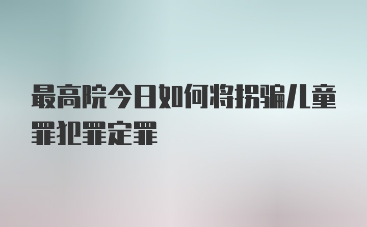 最高院今日如何将拐骗儿童罪犯罪定罪