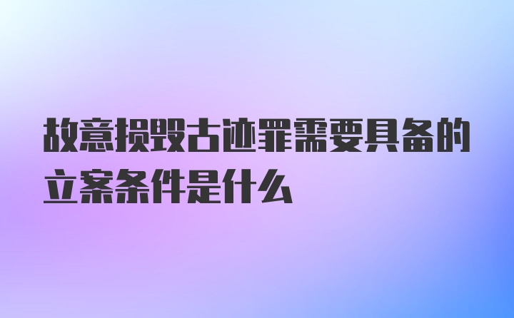 故意损毁古迹罪需要具备的立案条件是什么