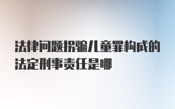 法律问题拐骗儿童罪构成的法定刑事责任是哪