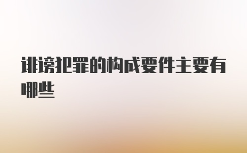 诽谤犯罪的构成要件主要有哪些