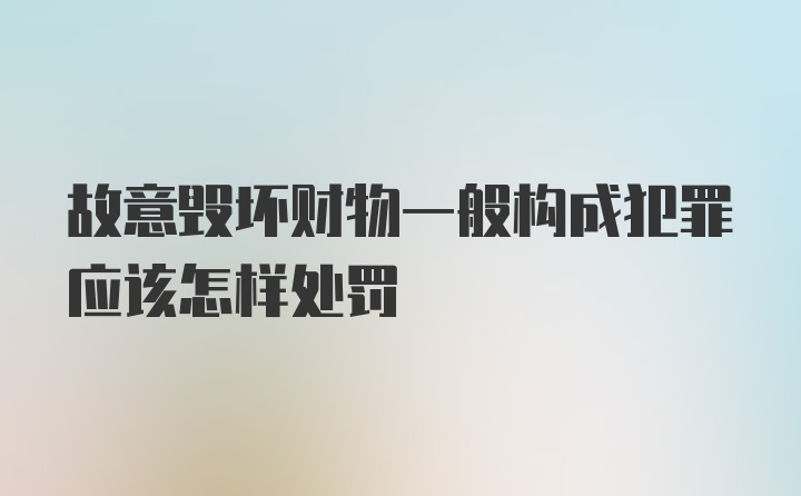 故意毁坏财物一般构成犯罪应该怎样处罚