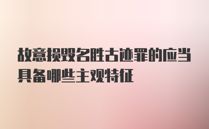 故意损毁名胜古迹罪的应当具备哪些主观特征