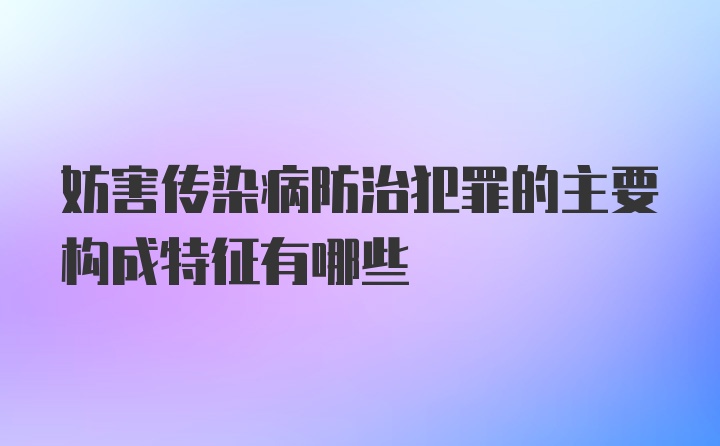 妨害传染病防治犯罪的主要构成特征有哪些