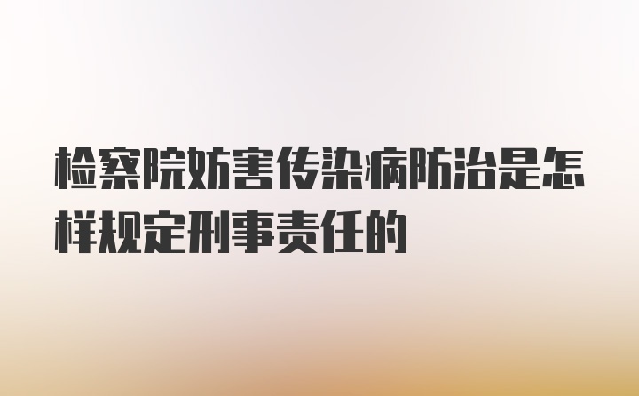 检察院妨害传染病防治是怎样规定刑事责任的