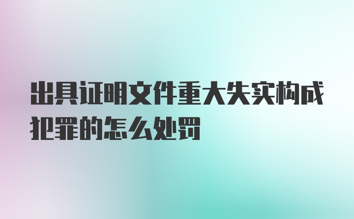 出具证明文件重大失实构成犯罪的怎么处罚