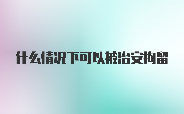 什么情况下可以被治安拘留