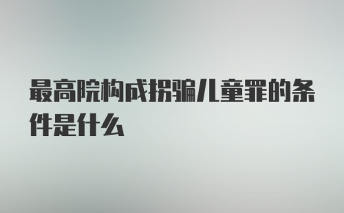 最高院构成拐骗儿童罪的条件是什么