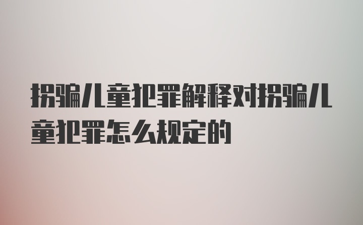 拐骗儿童犯罪解释对拐骗儿童犯罪怎么规定的