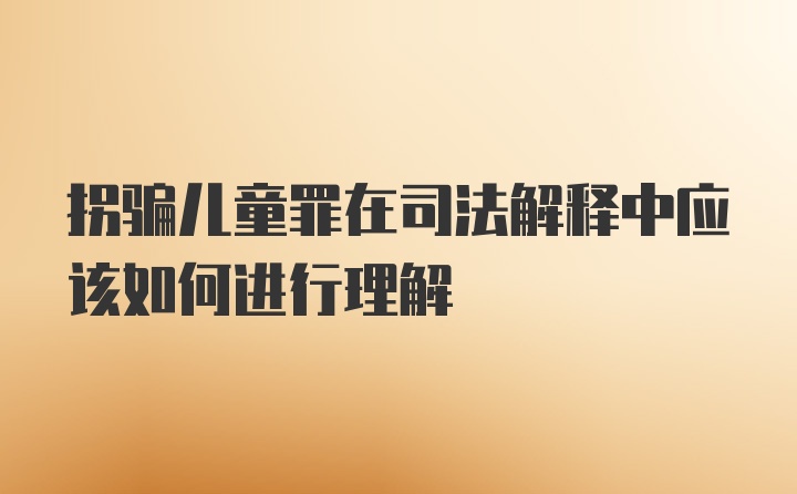 拐骗儿童罪在司法解释中应该如何进行理解