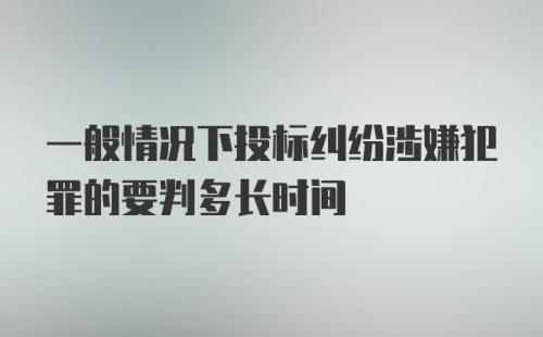 一般情况下投标纠纷涉嫌犯罪的要判多长时间