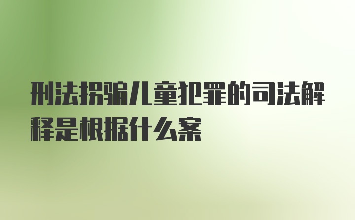 刑法拐骗儿童犯罪的司法解释是根据什么案