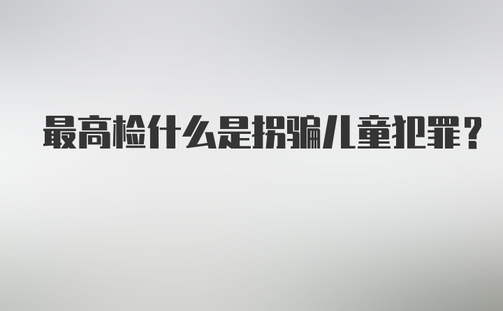 最高检什么是拐骗儿童犯罪?