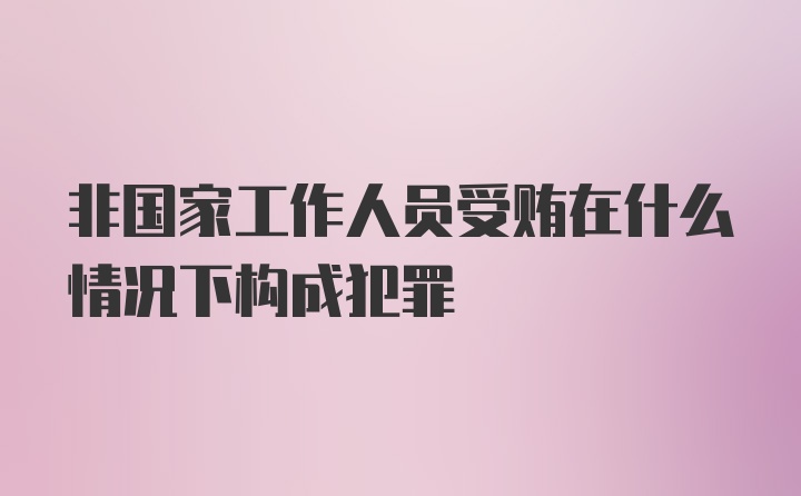 非国家工作人员受贿在什么情况下构成犯罪