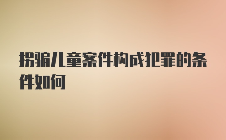 拐骗儿童案件构成犯罪的条件如何