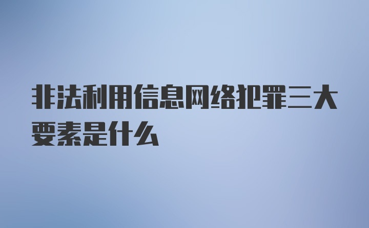 非法利用信息网络犯罪三大要素是什么