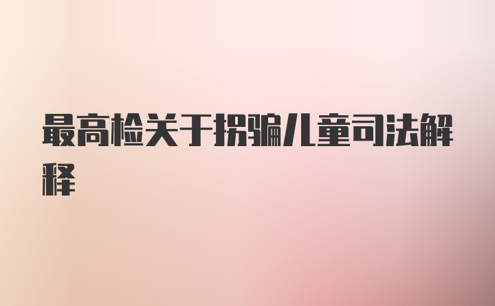 最高检关于拐骗儿童司法解释